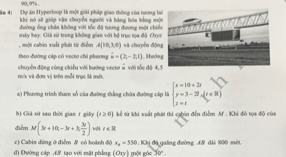 90, 9%. 
âu 4: Dự án Hyperloop là một giải pháp giao thông của tương la 
khi nó sẽ giúp vận chuyển người và hàng hóa bằng mộ 
đường ống chân không với tốc độ tương đương một chiế 
máy bay. Giả sử trong không gian với hệ trục tọa độ Oxyz 
, một cabin xuất phát từ điểm A(10;3;0) và chuyển độn 
theo đường cáp có vectơ chỉ phương vector u=(2;-2;1). Hướn 
chuyển động cùng chiều với hướng vectơ # với tốc độ 4,
m/s và đơn vị trên mỗi trục là mét. 
a) Phương trình tham số của đường thẳng chứa đường cáp là beginarrayl x=10+2t y=3-2t z=tendarray.  (t∈ R)
b) Giả sử sau thời gian ≠ giây (t≥ 0) kể từ khi xuất phát thì cabin đến điểm M. Khi đó tọa độ của 
điểm M(3t+10;-3t+3; 3t/2 ) với t∈ R
c) Cabin dừng ở điểm B có hoành độ x_B=550. Khị đó quãng đường AB dài 800 mét. 
d) Đường cáp AB tạo với mặt phẳng (Oxy) một góc 30°.