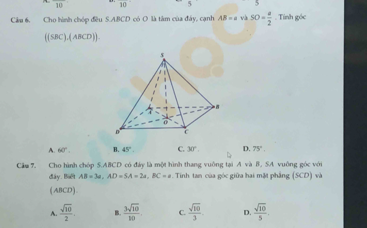 overline 10 D . overline 1 5 5
Câu 6. Cho hình chóp đều S. ABCD có O là tâm của đáy, cạnh AB=avaSO= a/2 . Tính goc
((SBC),(ABCD)).
A. 60°. B. 45°. C. 30°. D. 75°. 
Câu 7. Cho hình chóp S. ABCD có đấy là một hình thang vuông tại A và B, SA vuông góc với
đáy. Biết AB=3a, AD=SA=2a, BC=a. Tính tan của góc giữa hai mặt phẳng (SCD) và
(ABCD).
A.  sqrt(10)/2 . B.  3sqrt(10)/10 . C.  sqrt(10)/3 . D.  sqrt(10)/5 .