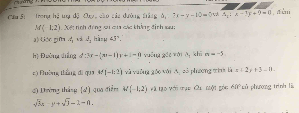 Chương 7. P 
Câu 5: Trong hệ toạ độ Oxy, cho các đường thắng △ _1:2x-y-10=0 và △ _2:x-3y+9=0 , điểm
M(-1;2). Xét tính đúng sai của các khẳng định sau: 
a) Góc giữa d_1 và d_2 bàng 45°. 
b) Đường thẳng d:3x-(m-1)y+1=0 vuông góc với △ _1 khi m=-5. 
c) Đường thẳng đi qua M(-1;2) và vuông góc với △ _1 có phương trình là x+2y+3=0. 
d) Đường thẳng (d) qua điểm M(-1;2) và tạo với trục Ox một góc 60° có phương trình là
sqrt(3)x-y+sqrt(3)-2=0.