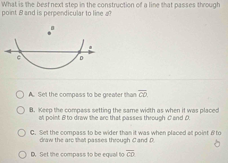 What is the best next step in the construction of a line that passes through
point B and is perpendicular to line a?
A. Set the compass to be greater than overline CD.
B. Keep the compass setting the same width as when it was placed
at point B to draw the arc that passes through C and D.
C. Set the compass to be wider than it was when placed at point B to
draw the arc that passes through C and D.
D. Set the compass to be equal to overline CD.