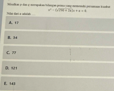 Misalkan p dan q merupakan bilangan prima yang memenuhi persamaan kuadrat
x^2-(sqrt(290+2a))x+a=0. 
Nilai dari σ adalah ..
A. 17
B. 34
C. 77
D. 121
E. 143