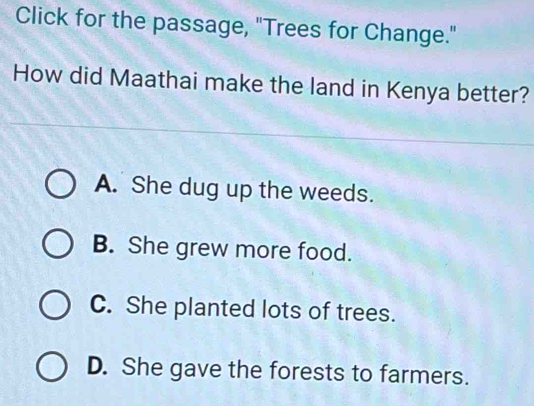 Click for the passage, "Trees for Change."
How did Maathai make the land in Kenya better?
A. She dug up the weeds.
B. She grew more food.
C. She planted lots of trees.
D. She gave the forests to farmers.