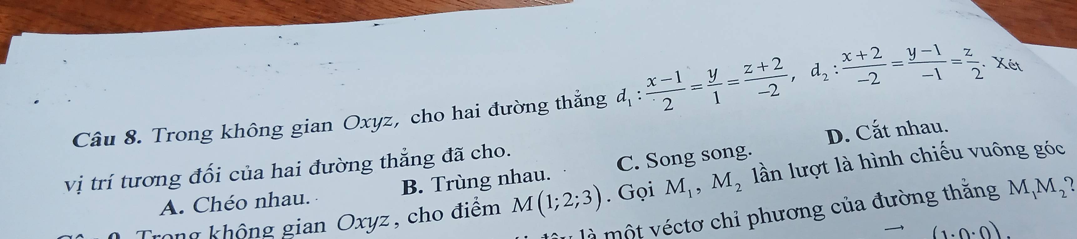 Trong không gian Oxyz, cho hai đường thắng d_1: (x-1)/2 = y/1 = (z+2)/-2 , d_2: (x+2)/-2 = (y-1)/-1 = z/2 . Xét
D. Cắt nhau.
vị trí tương đối của hai đường thẳng đã cho.
A. Chéo nhau. B. Trùng nhau. C. Song song.
ng không gian Oxyz , cho điểm M(1;2;3). Gọi M_1, M_2 lln lượt là hình chiếu vuông góc
là một véctơ chỉ phương của đường thắng M_1M_2?
(1· 0· 0).