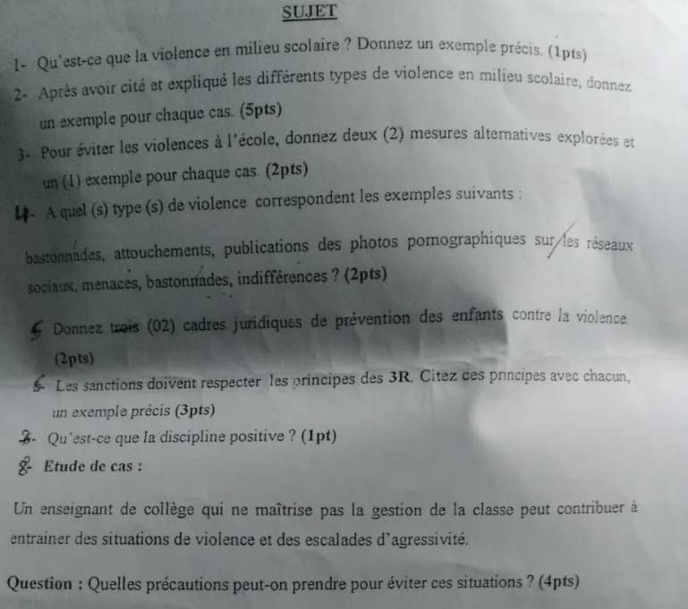 SUJET 
1- Qu'est-ce que la violence en milieu scolaire ? Donnez un exemple précis. (1pts) 
2- Après avoir cité et expliqué les différents types de violence en milieu scolaire, donnez 
un exemple pour chaque cas. (5pts) 
3* Pour éviter les violences à l'école, donnez deux (2) mesures alternatives explorées et 
un (1) exemple pour chaque cas. (2pts) 
A quel (s) type (s) de violence correspondent les exemples suivants : 
bastonnades, attouchements, publications des photos pornographiques sur les réseaux 
sociaux, menaces, bastonnades, indifférences ? (2pts) 
Donnez trois (02) cadres juridiques de prévention des enfants contre la violence. 
(2pts) 
Les sanctions doivent respecter les principes des 3R. Citez des principes avec chacun, 
un exemple précis (3pts) 
Qu'est-ce que la discipline positive ? (1pt) 
Etude de cas : 
Un enseignant de collège qui ne maîtrise pas la gestion de la classe peut contribuer à 
entrainer des situations de violence et des escalades d'agressivité. 
Question : Quelles précautions peut-on prendre pour éviter ces situations ? (4pts)