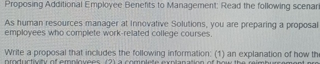 Proposing Additional Employee Benefits to Management: Read the following scenari 
As human resources manager at Innovative Solutions, you are preparing a proposal 
employees who complete work-related college courses. 
Write a proposal that includes the following information: (1) an explanation of how th 
nroductivity of emplovees (2) a complete explanation of how the reimbursement pro