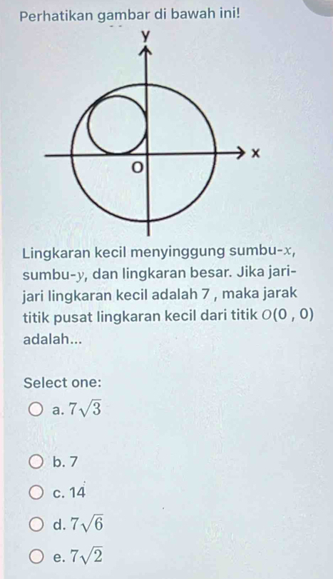 Perhatikan gambar di bawah ini!
Lingkaran kecil menyinggung sumbu- x,
sumbu- y, dan lingkaran besar. Jika jari-
jari lingkaran kecil adalah 7 , maka jarak
titik pusat lingkaran kecil dari titik O(0,0)
adalah...
Select one:
a. 7sqrt(3)
b. 7
c. 14 14
d. 7sqrt(6)
e. 7sqrt(2)