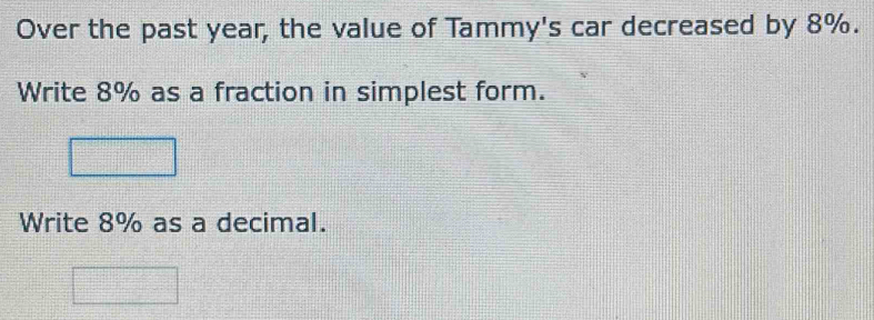 Over the past year, the value of Tammy's car decreased by 8%. 
Write 8% as a fraction in simplest form. 
Write 8% as a decimal.