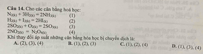 Cho các cân bằng hoá học:
N_2(k)+3H_2(k)=2NH_3(k) (1)
H_2(k)+I_2(k)=2HI_(k) (2)
2SO_2(k)+O_2(k)=2SO_3(k) (3)
2NO_2(k)=N_2O_4(k) (4)
Khi thay đồi áp suất những cân bằng hóa học bị chuyển dịch là:
A. (2), (3), (4) B. (1), (2), (3) C. (1), (2), (4) D. (1), (3), (4)