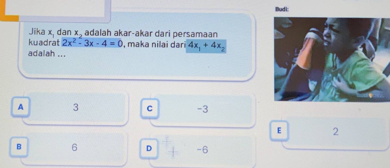 Budi:
Jika x_1 dan x_2 adalah akar-akar dari persamaan
kuadrat 2x^2-3x-4=0 , maka nilai dari 4x_1+4x_2
adalah ...
A
3
C
-3
E
2
B
6
D
-6