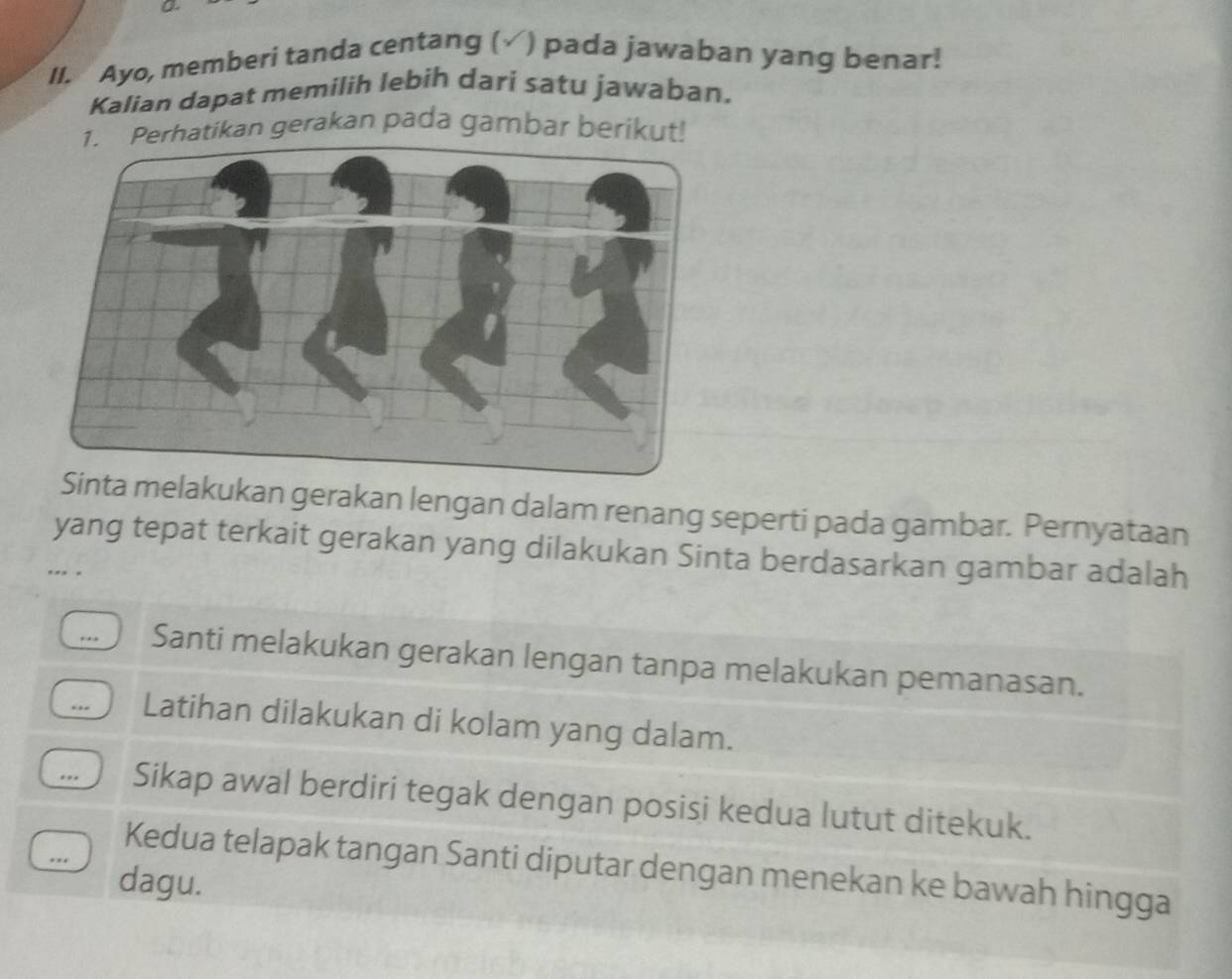 Ayo, memberi tanda centang ( ) pada jawaban yang benar! 
Kalian dapat memilih lebih dari satu jawaban. 
Perhatikan gerakan pada gambar berikut! 
Sinta melakukan gerakan lengan dalam renang seperti pada gambar. Pernyataan 
yang tepat terkait gerakan yang dilakukan Sinta berdasarkan gambar adalah 
.., 
Santi melakukan gerakan lengan tanpa melakukan pemanasan. 
Latihan dilakukan di kolam yang dalam. 
Sikap awal berdiri tegak dengan posisi kedua lutut ditekuk. 
Kedua telapak tangan Santi diputar dengan menekan ke bawah hingga 
dagu.