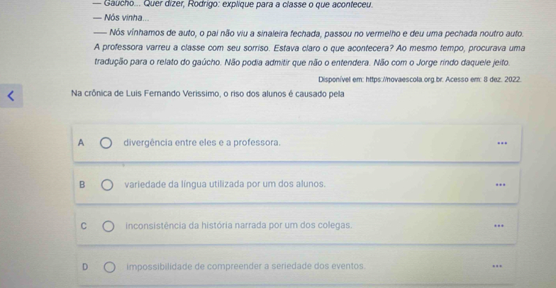 — Gaucho... Quer dizer, Rodrigo: explique para a classe o que aconteceu.
— Nós vinha...
— Nós vínhamos de auto, o pai não viu a sinaleira fechada, passou no vermelho e deu uma pechada noutro auto.
A professora varreu a classe com seu sorriso. Estava claro o que acontecera? Ao mesmo tempo, procurava uma
tradução para o relato do gaúcho. Não podia admitir que não o entendera. Não com o Jorge rindo daquele jeito.
Disponível em: https://novaescola.org.br. Acesso em: 8 dez. 2022.
Na crônica de Luis Fernando Verissimo, o riso dos alunos é causado pela
A divergência entre eles e a professora. ..
B variedade da língua utilizada por um dos alunos. ...
C inconsistência da história narrada por um dos colegas. ..
D impossibilidade de compreender a seriedade dos eventos. ..