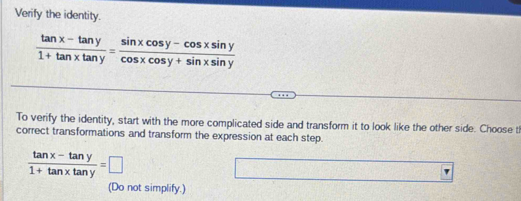 Verify the identity.
 (tan x-tan y)/1+tan xtan y = (sin xcos y-cos xsin y)/cos xcos y+sin xsin y 
To verify the identity, start with the more complicated side and transform it to look like the other side. Choose th
correct transformations and transform the expression at each step.
 (tan x-tan y)/1+tan xtan y =□
□ 
(Do not simplify.)