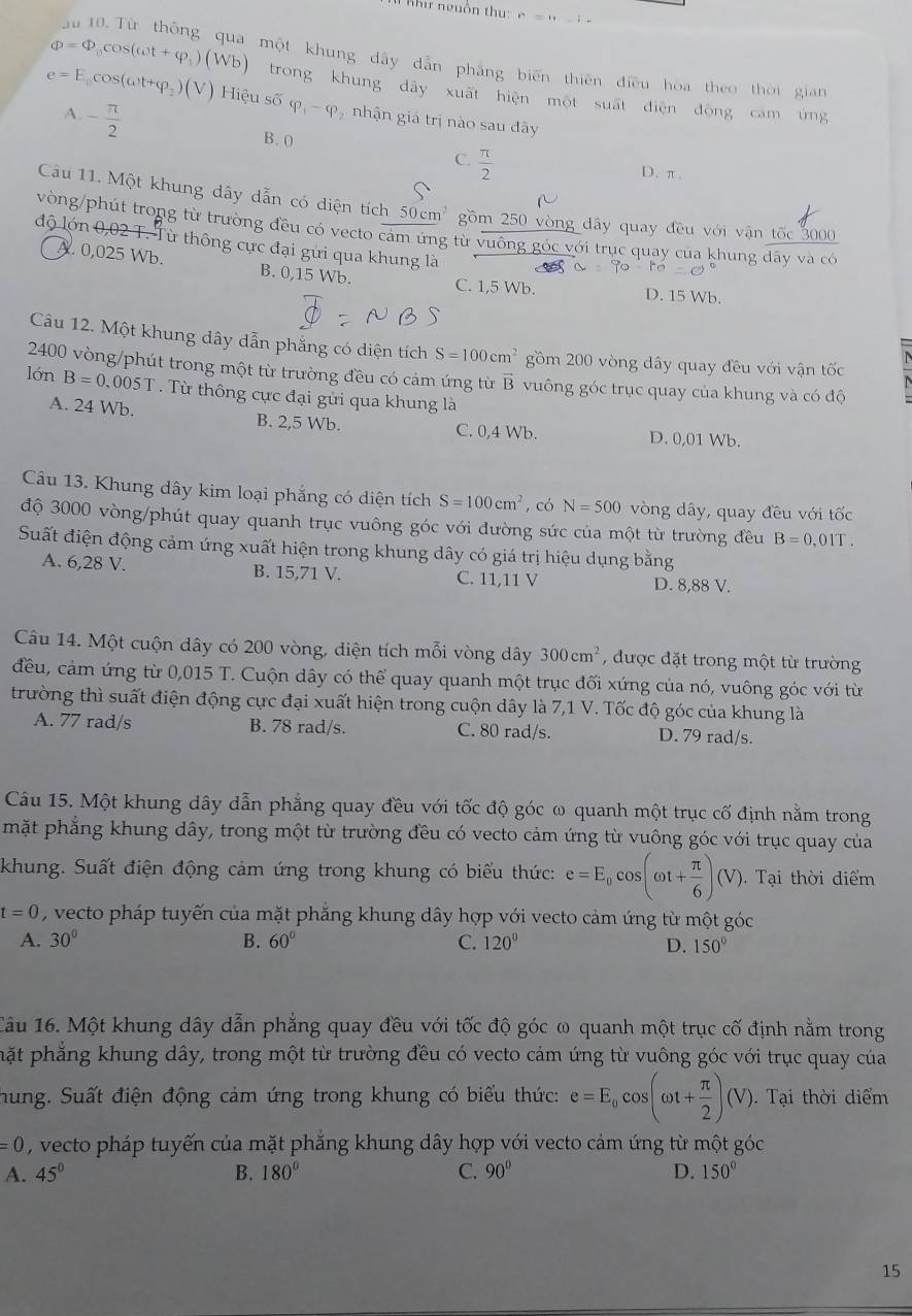 Khi nguồn thu: c=n-1-
Phi =Phi _0cos (omega t+varphi _1)(Wb) một khung dây dẫn phẳng biến thiên điều hòa theo thời gian
trong khung dây xuất hiện một suất điện động cam ứng
e=E_0cos (omega t+varphi _2)(V) Hiệu số varphi _1-varphi nhận giá trị nào sau đây
- π /2 
A. B. 0  π /2 
C.
D. π.
Câu 11. Một khung dây dẫn có diện tích 50cm^2 gồm 250 vòng dây quay đều với vận tốc 3000
vòng/phút trong từ trường đều có vecto cảm ứng từ vuông góc với trục quay của khung đãy và có
độ lớn 0,02 T. Từ thông cực đại gửi qua khung là
ro=
A. 0,025 Wb. B. 0,15 Wb. C. 1,5 Wb. D. 15 Wb.
Câu 12. Một khung dây dẫn phẳng có diện tích S=100cm^2 gồm 200 vòng dây quay đều với vận tốc
2400 vòng/phút trong một từ trường đều có cảm ứng từ B vuông góc trục quay của khung và có độ
lớn B=0.005T. Từ thông cực đại gửi qua khung là
A. 24 Wb. B. 2,5 Wb. C. 0,4 Wb.
D. 0,01 Wb.
Câu 13. Khung dây kim loại phẳng có diện tích S=100cm^2 , có N=500 vòng dây, quay đều với tốc
độ 3000 vòng/phút quay quanh trục vuông góc với đường sức của một từ trường đều B=0,01T.
Suất điện động cảm ứng xuất hiện trong khung dây có giá trị hiệu dụng bằng
A. 6,28 V. B. 15,71 V. C. 11,11 V D. 8,88 V.
Câu 14. Một cuộn dây có 200 vòng, diện tích mỗi vòng dây 300cm^2 , được đặt trong một từ trường
đều, cảm ứng từ 0,015 T. Cuộn dây có thể quay quanh một trục đối xứng của nó, vuông góc với từ
trường thì suất điện động cực đại xuất hiện trong cuộn dây là 7,1 V. Tốc độ góc của khung là
A. 77 rad/s B. 78 rad/s. C. 80 rad/s. D. 79 rad/s.
Câu 15. Một khung dây dẫn phẳng quay đều với tốc độ góc ω quanh một trục cố định nằm trong
mặt phẳng khung dây, trong một từ trường đều có vecto cảm ứng từ vuông góc với trục quay của
khung. Suất điện động cảm ứng trong khung có biểu thức: e=E_0cos (omega t+ π /6 )(V) Tại thời diểm
t=0 , vecto pháp tuyến của mặt phẳng khung dây hợp với vecto cảm ứng từ một góc
A. 30° B. 60° C. 120° D. 150°
Tâu 16. Một khung dây dẫn phẳng quay đều với tốc độ góc ω quanh một trục cố định nằm trong
hặt phẳng khung dây, trong một từ trường đều có vecto cảm ứng từ vuông góc với trục quay của
hung. Suất điện động cám ứng trong khung có biểu thức: e=E_0cos (omega t+ π /2 )(V).  Tại thời diểm
=0 , vecto pháp tuyến của mặt phăng khung dây hợp với vecto cảm ứng từ một góc
A. 45° B. 180° C. 90° D. 150°
15