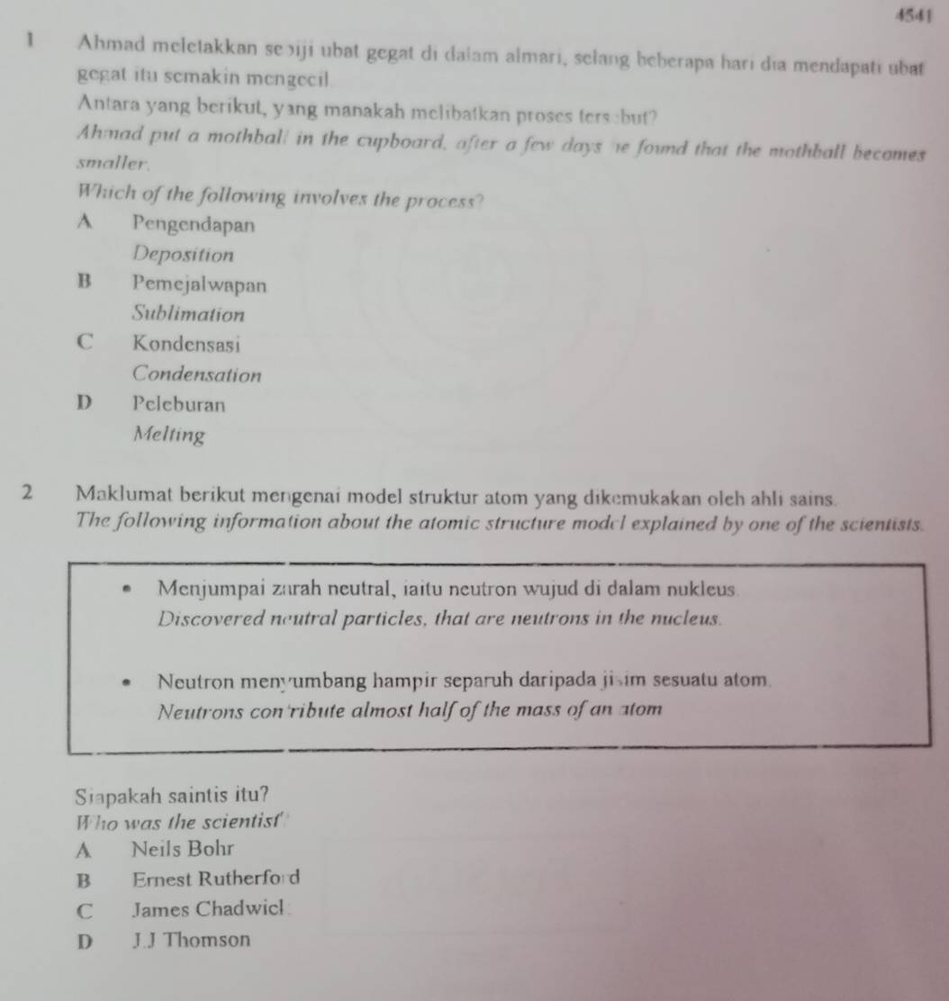4541
1 Ahmad meletakkan se iji ubat gegat di dalam almari, selang beberapa hari dia mendapati ubat
gegat itu semakin mengecil
Antara yang berikut, yang manakah melibatkan proses ters :but?
Ahmad put a mothball in the cupboard, after a few days he found that the mothball becomes
smaller.
Which of the following involves the process?
A Pengendapan
Deposition
B Pemejalwapan
Sublimation
C Kondensasi
Condensation
D Peleburan
Melting
2 Maklumat berikut mengenai model struktur atom yang dikemukakan oleh ahli sains.
The following information about the atomic structure modul explained by one of the scientists.
Menjumpai zarah neutral, iaitu neutron wujud di dalam nukleus
Discovered neutral particles, that are neutrons in the nucleus.
Neutron menyumbang hampir separuh daripada jisim sesuatu atom.
Neutrons con ribute almost half of the mass of an atom
Siapakah saintis itu?
Who was the scientist
A Neils Bohr
B Ernest Rutherford
C James Chadwicl
D J.J Thomson