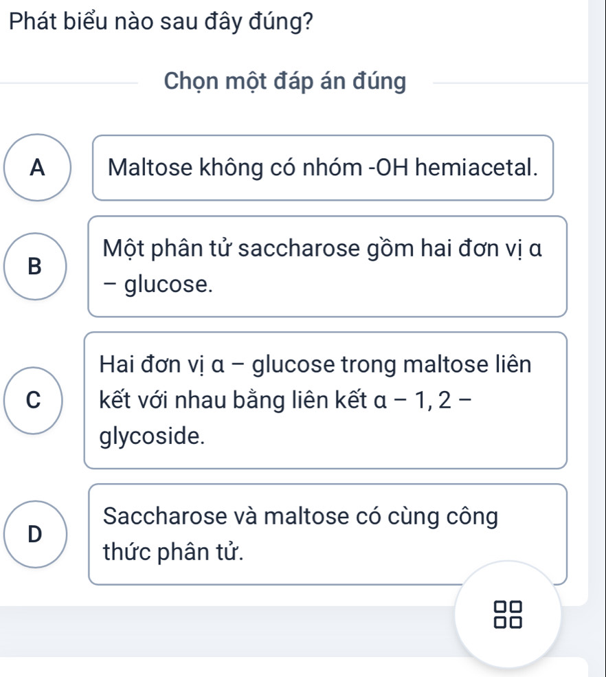 Phát biểu nào sau đây đúng?
Chọn một đáp án đúng
A Maltose không có nhóm -OH hemiacetal.
Một phân tử saccharose gồm hai đơn vị α
B
- glucose.
Hai đơn vị α - glucose trong maltose liên
C kết với nhau bằng liên kết a-1,2-
glycoside.
Saccharose và maltose có cùng công
D
thức phân tử.