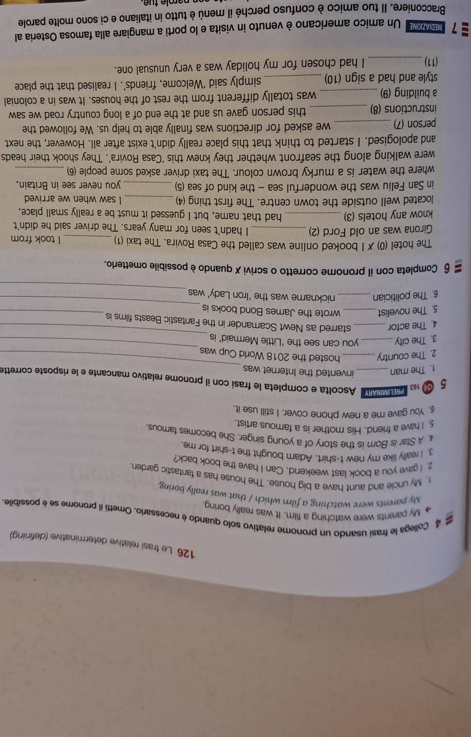 126 Le frasi relative determinative (defining)
a 4 Collega le frasí usando un pronome relativo solo quando è necessario. Ometti il pronome se è possibile.
◆ My parents were watching a film. It was really boring.
My parents were watching a film which / that was really boring
1. My uncle and aunt have a big house. The house has a fantastic garden.
2. I gave you a book last weekend. Can I have the book back?
3. I really like my new t-shirt. Adam bought the t-shirt for me.
4. A Star is Born is the story of a young singer. She becomes famous.
5. I have a friend. His mother is a famous artist
6. You gave me a new phone cover. I still use it.
_
5   MNA Ascolta e completa le frasi con il pronome relativo mancante e le risposte corrette
1. The man invented the Internet was
2. The country_ hosted the 2018 World Cup was
_
3. The city_ you can see the ‘Little Mermaid’ is
_
4. The actor _starred as Newt Scamander in the Fantastic Beasts films is
5. The novelist _wrote the James Bond books is
_
_
6. The politician_ nickname was the ‘Iron Lady’ was
_
6 Completa con il pronome corretto o scrivi X quando è possibile ometterlo.
The hotel (0) ✗ I booked online was called the Casa Rovira. The taxi (1) _I took from
Girona was an old Ford (2) _I hadn't seen for many years. The driver said he didn't
know any hotels (3) _had that name, but I guessed it must be a really small place,
located well outside the town centre. The first thing (4) _I saw when we arrived
in San Feliu was the wonderful sea - the kind of sea (5) _you never see in Britain.
where the water is a murky brown colour. The taxi driver asked some people (6)_
were walking along the seafront whether they knew this ‘Casa Rovira’. They shook their heads
and apologised. I started to think that this place really didn't exist after all. However, the next
person (7) _we asked for directions was finally able to help us. We followed the
instructions (8) _this person gave us and at the end of a long country road we saw
a building (9) _was totally different from the rest of the houses. It was in a colonial
style and had a sign (10) _simply said ‘Welcome, friends’. I realised that the place
(11)_ I had chosen for my holiday was a very unusual one.
7 MEDIAZIONE: Un amico americano è venuto in visita e lo porti a mangiare alla famosa Osteria al
Bracconiere. Il tuo amico è confuso perché il menù è tutto in italiano e ci sono molte parole