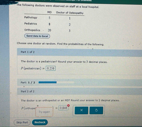 The following doctors were observed on staff at a local hospital. 
to Excel 
Choose one doctor at random. Find the probabilities of the following. 
Part 1 of 2 
The doctor is a pediatrician? Round your answer to 3 decimal places.
P (pediatrician) = 0.256
Part: 1 / 2 
Part 2 of 2 
The doctor is an orthopedist or an MD? Round your answer to 3 decimal places.
P(orthope = 0.846 × 5 
Try again 
Skip Part Recheck