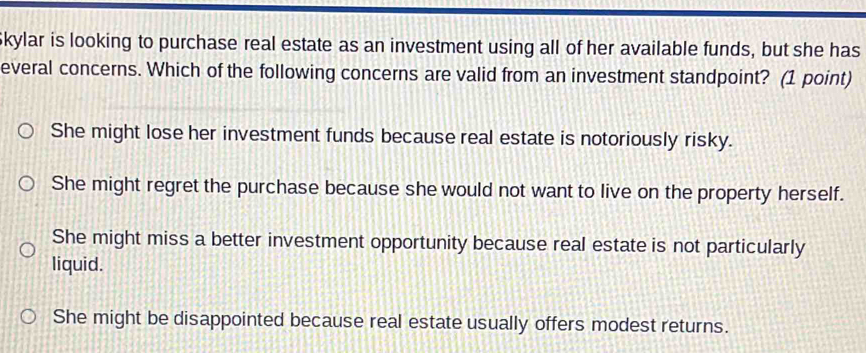 Skylar is looking to purchase real estate as an investment using all of her available funds, but she has
everal concerns. Which of the following concerns are valid from an investment standpoint? (1 point)
She might lose her investment funds because real estate is notoriously risky.
She might regret the purchase because she would not want to live on the property herself.
She might miss a better investment opportunity because real estate is not particularly
liquid.
She might be disappointed because real estate usually offers modest returns.