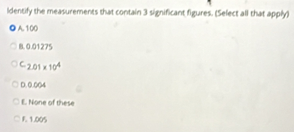 ldentify the measurements that contain 3 significant figures. (Select all that apply)
A. 100
B. 0.01275
C. 2.01* 10^4
D. 0.004
E. None of these
F. 1.005