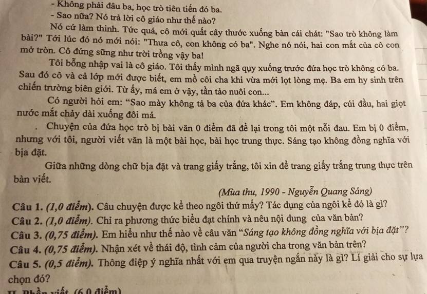 Không phải đâu ba, học trò tiên tiến đó ba.
- Sao nữa? Nó trả lời cô giáo như thế nào?
Nó cứ làm thinh. Tức quá, cô mới quất cây thước xuống bàn cái chát: "Sao trò không làm
bài?" Tới lúc đó nó mới nói: "Thưa cô, con không có ba". Nghe nó nói, hai con mắt của cô con
mở tròn. Cô đứng sững như trời trồng vậy ba!
Tôi bỗng nhập vai là cô giáo. Tôi thấy mình ngã quy xuống trước đứa học trò không có ba.
Sau đó cô và cả lớp mới được biết, em mồ côi cha khi vừa mới lọt lòng mẹ. Ba em hy sinh trên
chiến trường biên giới. Từ ấy, má em ở vậy, tần tảo nuôi con...
Có người hỏi em: “Sao mày không tả ba của đứa khác”. Em không đáp, cúi đầu, hai giọt
nước mắt chảy dài xuống đôi má.
Chuyện của đứa học trò bị bài văn 0 điểm đã để lại trong tôi một nỗi đau. Em bị 0 điềm,
nhưng với tôi, người viết văn là một bài học, bài học trung thực. Sáng tạo không đồng nghĩa với
bịa đặt.
Giữa những dòng chữ bịa đặt và trang giấy trắng, tôi xin để trang giấy trắng trung thực trên
bàn viết.
(Mùa thu, 1990 - Nguyễn Quang Sáng)
Câu 1. (1,0 điểm). Câu chuyện được kể theo ngôi thứ mấy? Tác dụng của ngôi kể đó là gì?
Câu 2. (1,0 điễm). Chỉ ra phương thức biểu đạt chính và nêu nội dung của văn bản?
Câu 3. (0,75 điểm). Em hiểu như thế nào về câu văn “Sáng tạo không đồng nghĩa với bịa đặt”?
Câu 4. (0,75 điểm). Nhận xét về thái độ, tình cảm của người cha trong văn bản trên?
Câu 5. (0,5 điểm). Thông điệp ý nghĩa nhất với em qua truyện ngắn này là gì? Lí giải cho sự lựa
chọn đó?
H Bhần viết (6,9 điểm)