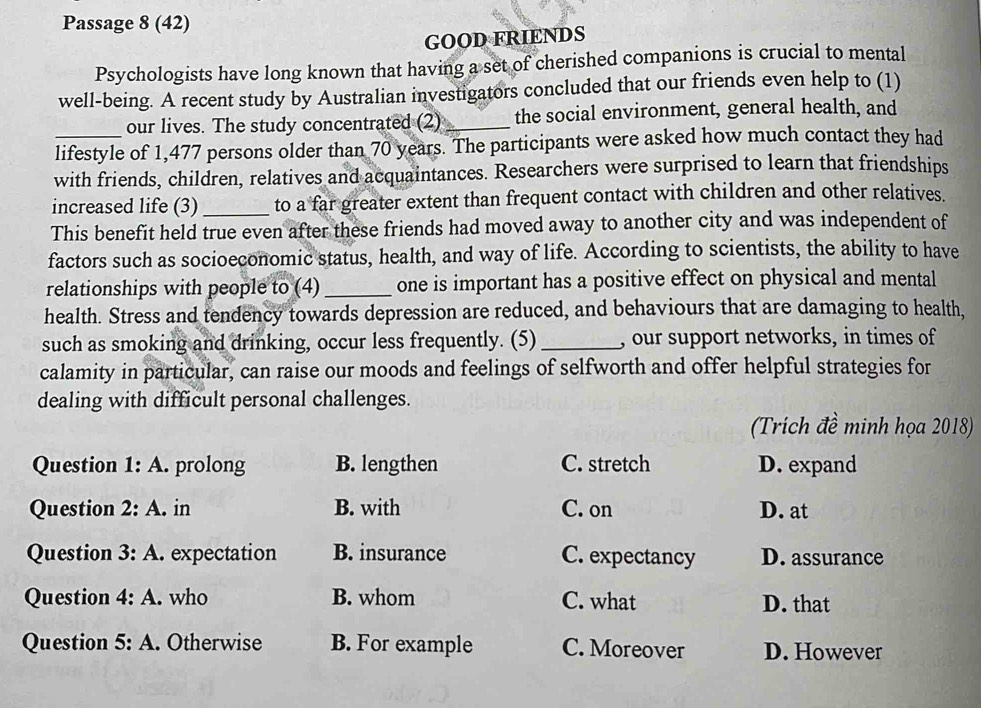 Passage 8 (42)
GOOD FRIENDS
Psychologists have long known that having a set of cherished companions is crucial to mental
well-being. A recent study by Australian investigators concluded that our friends even help to (1)
our lives. The study concentrated (2)_ the social environment, general health, and
lifestyle of 1,477 persons older than 70 years. The participants were asked how much contact they had
with friends, children, relatives and acquaintances. Researchers were surprised to learn that friendships
increased life (3) _to a far greater extent than frequent contact with children and other relatives.
This benefit held true even after these friends had moved away to another city and was independent of
factors such as socioeconomic status, health, and way of life. According to scientists, the ability to have
relationships with people to (4) _one is important has a positive effect on physical and mental
health. Stress and tendency towards depression are reduced, and behaviours that are damaging to health,
such as smoking and drinking, occur less frequently. (5) _, our support networks, in times of
calamity in particular, can raise our moods and feelings of selfworth and offer helpful strategies for
dealing with difficult personal challenges.
(Trích đề minh họa 2018)
Question 1:A . prolong B. lengthen C. stretch D. expand
Question 2:A. in B. with C. on D. at
Question 3:A. . expectation B. insurance C. expectancy D. assurance
Question 4:A . who B. whom C. what D. that
Question 5:A . Otherwise B. For example C. Moreover D. However