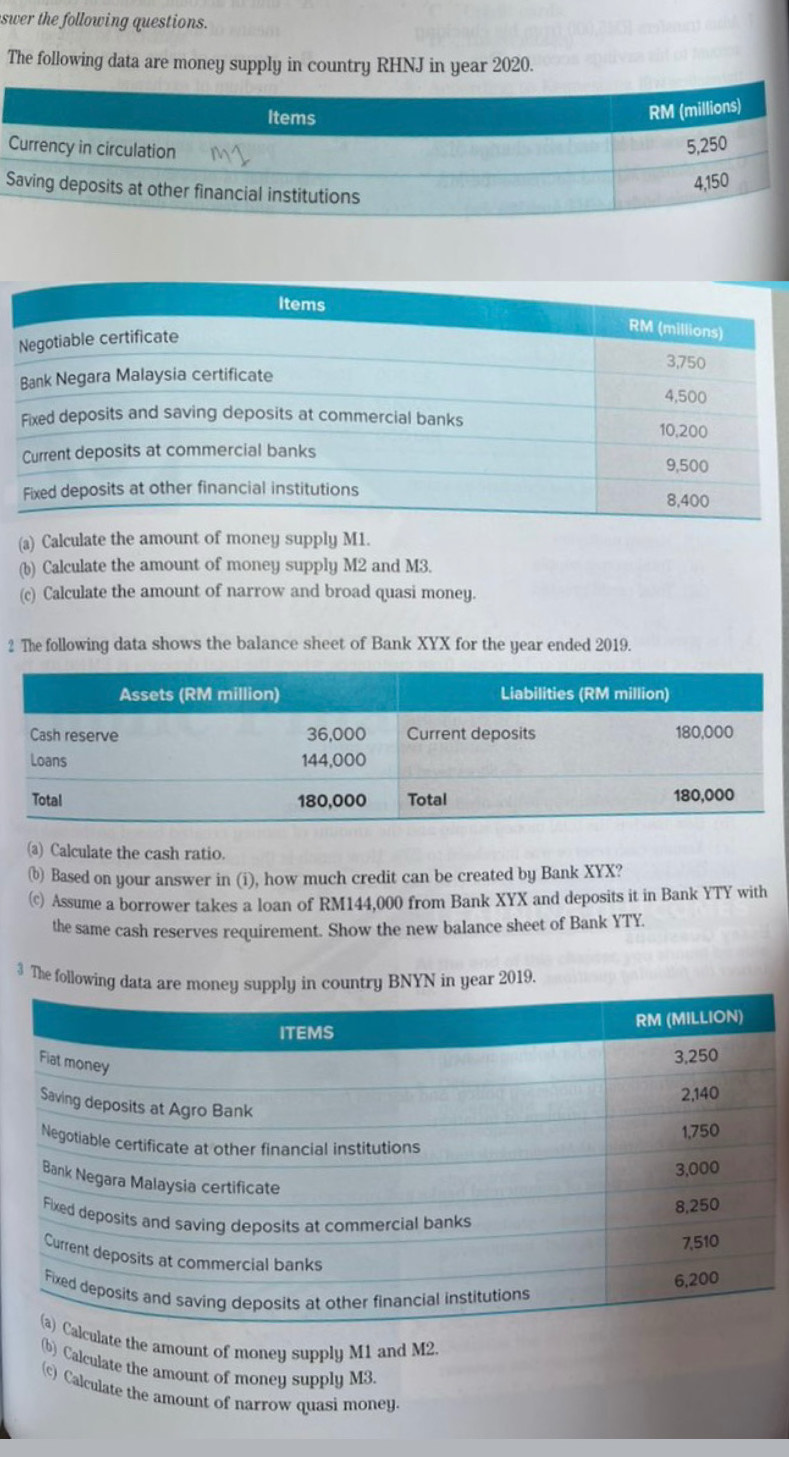 swer the following questions. 
The following data are money supply in country RHNJ in year 2020. 
S 
(a) Calculate the amount of money supply M1. 
(b) Calculate the amount of money supply M2 and M3. 
(c) Calculate the amount of narrow and broad quasi money. 
2 The following data shows the balance sheet of Bank XYX for the year ended 2019. 
(a) Calculate the cash ratio. 
(b) Based on your answer in (i), how much credit can be created by Bank XYX? 
(c) Assume a borrower takes a loan of RM144,000 from Bank XYX and deposits it in Bank YTY with 
the same cash reserves requirement. Show the new balance sheet of Bank YTY. 
3 The following dBNYN in year 2019. 
late the amount of money supply M1 and M2. 
(b) Calculate the amount of money supply M3
(c) Calculate the amount of narrow quasi money