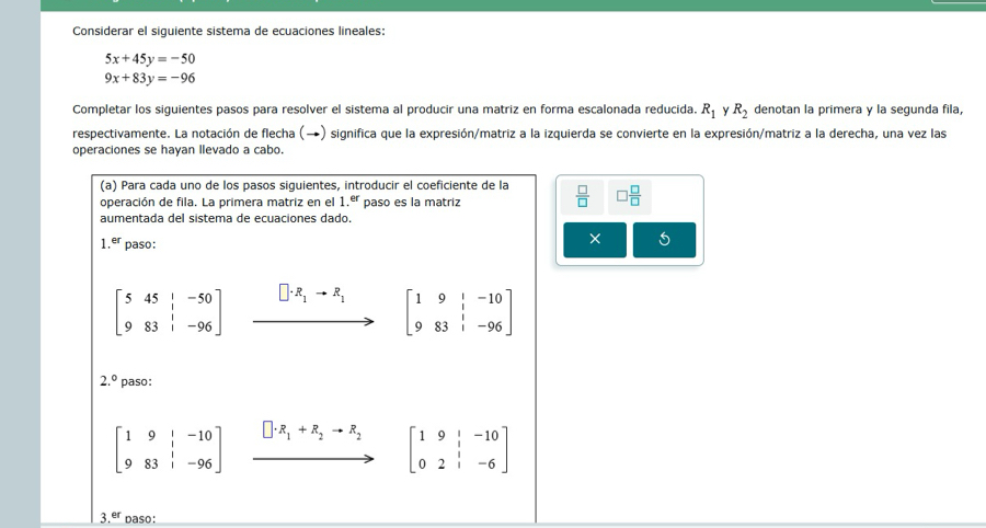 Considerar el siguiente sistema de ecuaciones lineales:
5x+45y=-50
9x+83y=-96
Completar los siguientes pasos para resolver el sistema al producir una matriz en forma escalonada reducida. R_1 Y R_2 denotan la primera y la segunda fila, 
respectivamente. La notación de flecha (→) significa que la expresión/matriz a la izquierda se convierte en la expresión/matriz a la derecha, una vez las 
operaciones se hayan llevado a cabo. 
(a) Para cada uno de los pasos siguientes, introducir el coeficiente de la 
operación de fila. La primera matriz en el 1.^er paso es la matriz  □ /□   □  □ /□  
aumentada del sistema de ecuaciones dado. 
` er paso: 
5
beginbmatrix 5&45&|&-50 9&83&|&-96endbmatrix xrightarrow []· R_1+R_1[beginarrayr 1&1&-10 983&1&-96endbmatrix
2.^circ  paso:
beginbmatrix 1&9&|&-10 9&83&|&-96endbmatrix □ · R_1+R_2to R_2 beginbmatrix 1&9&|&-10 0&2&|&-6endbmatrix
□ 
3.er daso: