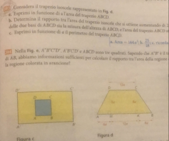 Considera il trapezio isoscele rappresentato in Fig. d.
s. Esprimi in funzione di a l’area del trapezio ABCD
b. Determina il rapporto tra l'area del trapezio isoscele che si ottiene aumentando di 2
delle due basi di ABCD sia la misura dell’altezza di ABCD, e l'area del trapezio ABCD s
c. Esprimi in funzione di a il perimetro del trapezio ABCD.
a.Area=144a^2 b.  25/18  c. ricorda
Nella Fig. e, A''B''C''D',A'B'C'D' e ABCD sono tre quadrati. Sapendo che A''B'' è il t
di AB, abbiamo informazioni sufficienti per calcolare il rapporto tra l'area della regione
la regione colorata in arancione?
C
D 12a
Ba 8d
A H K B
6 V2e 6g
Figura c Figura d