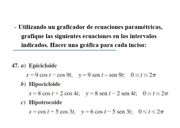 Utilizando un graficador de ecuaciones paramétricas,
grafique las siguientes ecuaciones en los intervalos
indicados. Hacer una gráfica para cada inciso:
47. a) Epicicloide
x=9cos t-cos 9t, y=9sen t-sen 9t; 0≤ t≤ 2π
b)Hipocicloide
x=8cos t+2cos 4t, y=8sen t-2sen 4t; 0≤ t≤ 2π
cHipotrocoide
x=cos t+5cos 3t, y=6cos t-5sen 3t; 0≤ t≤ 2π