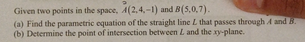 Given two points in the space, _(A(2,4,-1))^2 and B(5,0,7). 
(a) Find the parametric equation of the straight line L that passes through A and B. 
(b) Determine the point of intersection between L and the xy -plane.