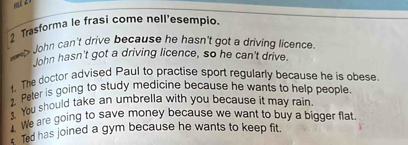 FILE 21 
2 Trasforma le frasi come nell'esempio. 
emo> John can't drive because he hasn't got a driving licence. 
John hasn't got a driving licence, so he can't drive. 
1. The doctor advised Paul to practise sport regularly because he is obese. 
2. Peter is going to study medicine because he wants to help people. 
3. You should take an umbrella with you because it may rain. 
4. We are going to save money because we want to buy a bigger flat. 
* Ted has joined a gym because he wants to keep fit.