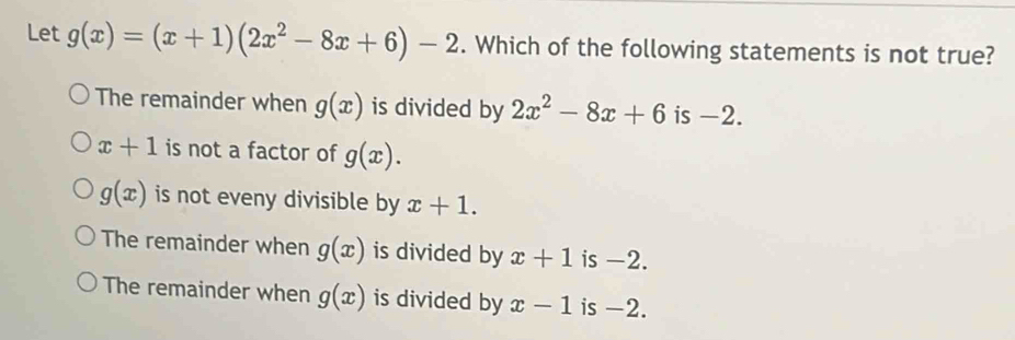 Let g(x)=(x+1)(2x^2-8x+6)-2. Which of the following statements is not true?
The remainder when g(x) is divided by 2x^2-8x+6 is -2.
x+1 is not a factor of g(x).
g(x) is not eveny divisible by x+1.
The remainder when g(x) is divided by x+1 is -2.
The remainder when g(x) is divided by x-1 is -2.