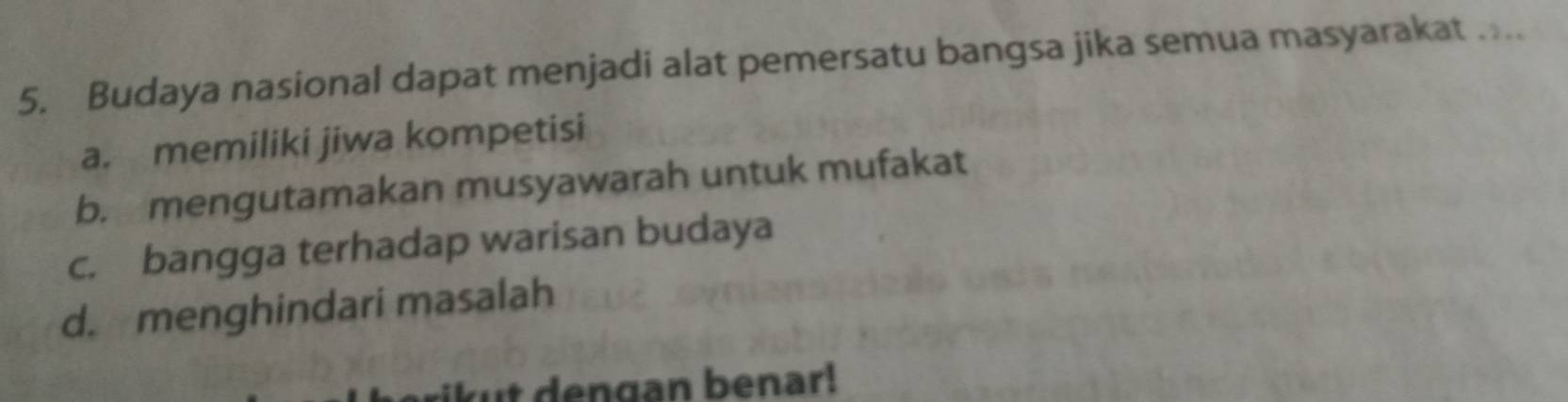 Budaya nasional dapat menjadi alat pemersatu bangsa jika semua masyarakat ....
a. memiliki jiwa kompetisi
b. mengutamakan musyawarah untuk mufakat
c. bangga terhadap warisan budaya
d. menghindari masalah
rik u t den gan benar!