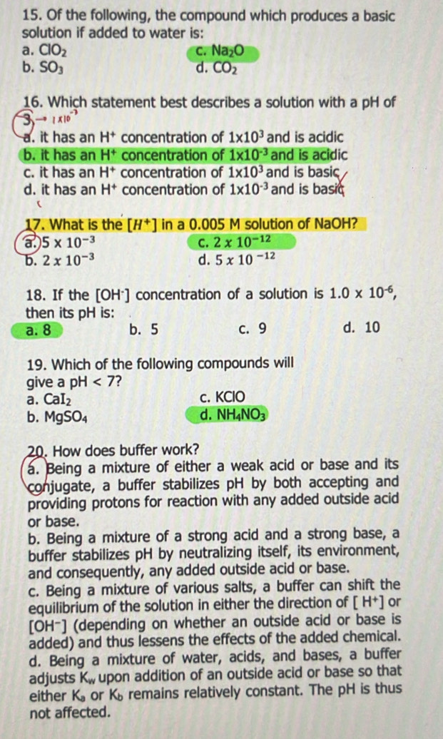 Of the following, the compound which produces a basic
solution if added to water is:
a. ClO_2 C. Na_2O
b. SO_3 d. CO_2
16. Which statement best describes a solution with a pH of
a. it has an H^+ concentration of 1* 10^3 and is acidic
b. it has an H^+ concentration of 1* 10^(-3) and is acidic
c. it has an H^+ concentration of 1* 10^3 and is basic
d. it has an H^+ concentration of 1* 10^(-3) and is basic
17. What is the [H^+] in a 0.005 M solution of NaOH?
a 5* 10^(-3)
C. 2* 10^(-12)
b. 2* 10^(-3) d. 5* 10^(-12)
18. If the [OH*] concentration of a solution is 1.0* 10^(-6),
then its pH is:
a. 8 b. 5 c. 9 d. 10
19. Which of the following compounds will
give a pH <7</tex>
a. CaI_2 c. KClO
b. MgSO_4
d. NH_4NO_3
20. How does buffer work?
a. Being a mixture of either a weak acid or base and its
conjugate, a buffer stabilizes pH by both accepting and
providing protons for reaction with any added outside acid
or base.
b. Being a mixture of a strong acid and a strong base, a
buffer stabilizes pH by neutralizing itself, its environment,
and consequently, any added outside acid or base.
c. Being a mixture of various salts, a buffer can shift the
equilibrium of the solution in either the direction of [H^+] or
[OH-] (depending on whether an outside acid or base is
added) and thus lessens the effects of the added chemical.
d. Being a mixture of water, acids, and bases, a buffer
adjusts K_w upon addition of an outside acid or base so that
either K_a or Kremains relatively constant. The pH is thus
not affected.