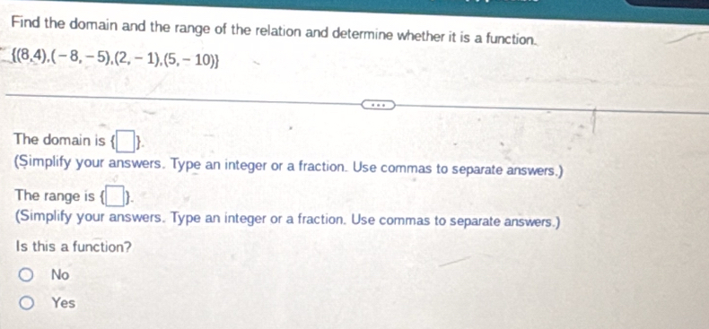 Find the domain and the range of the relation and determine whether it is a function.
 (8,4),(-8,-5),(2,-1),(5,-10)
The domain is  □ . 
(Simplify your answers. Type an integer or a fraction. Use commas to separate answers.)
The range is (□ ). 
(Simplify your answers. Type an integer or a fraction. Use commas to separate answers.)
Is this a function?
No
Yes