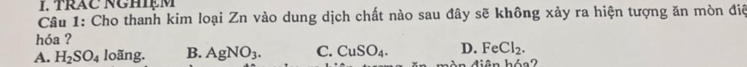 TRAC NGHIệM
Câu 1: Cho thanh kim loại Zn vào dung dịch chất nào sau đây sẽ không xảy ra hiện tượng ăn mòn điệ
hóa ?
A. H_2SO_4 loãng. B. AgNO_3. C. CuSO_4. D. FeCl_2. 
An diện hóa2