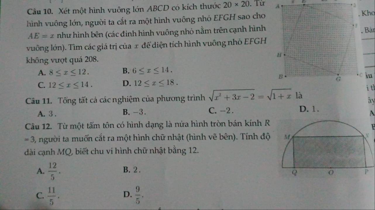 Xét một hình vuông lớn ABCD có kích thước 20* 20. Từ 
hình vuông lớn, người ta cắt ra một hình vuông nhỏ EFGH sao cho
Kho
AE=x như hình bên (các đinh hình vuông nhỏ nằm trên cạnh hình
. Bàn
vuông lớn). Tìm các giá trị của x để diện tích hình vuông nhỏ EFGH
_
_
_
không vượt quá 208.
A. 8≤ x≤ 12. B. 6≤ x≤ 14.
C. 12≤ x≤ 14. D. 12≤ x≤ 18. 
i tl
Câu 11. Tổng tất cả các nghiệm của phương trình sqrt(x^2+3x-2)=sqrt(1+x) là
ây
A. 3. B. -3. C. -2.
D. 1.
A
Câu 12. Từ một tấm tôn có hình dạng là nửa hình tròn bán kính R
F
=3 , người ta muốn cắt ra một hình chữ nhật (hình vẽ bên). Tính độ
dài cạnh MQ, biết chu vi hình chữ nhật bằng 12.
A.  12/5 . B. 2.
C.  11/5 .  9/5 . 
D.