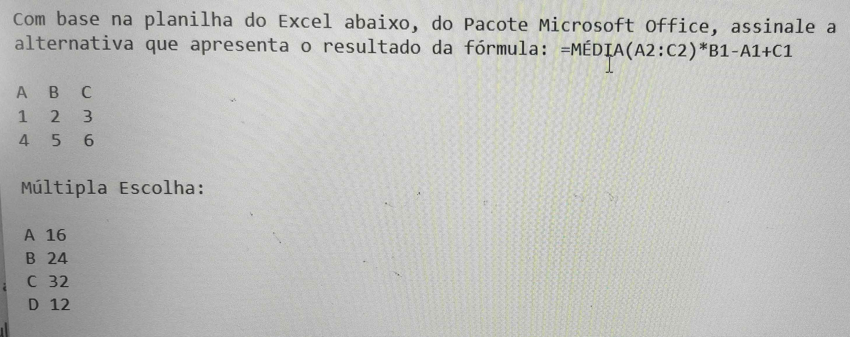 Com base na planilha do Excel abaixo, do Pacote Microsoft Office, assinale a
alternativa que apresenta o resultado da fórmula: =MEDIA(A2:C2)*B1-A1+C1
A B C
1 2 3
4 i 5 6
Múltipla Escolha:
A 16
B 24
C 32
D 12