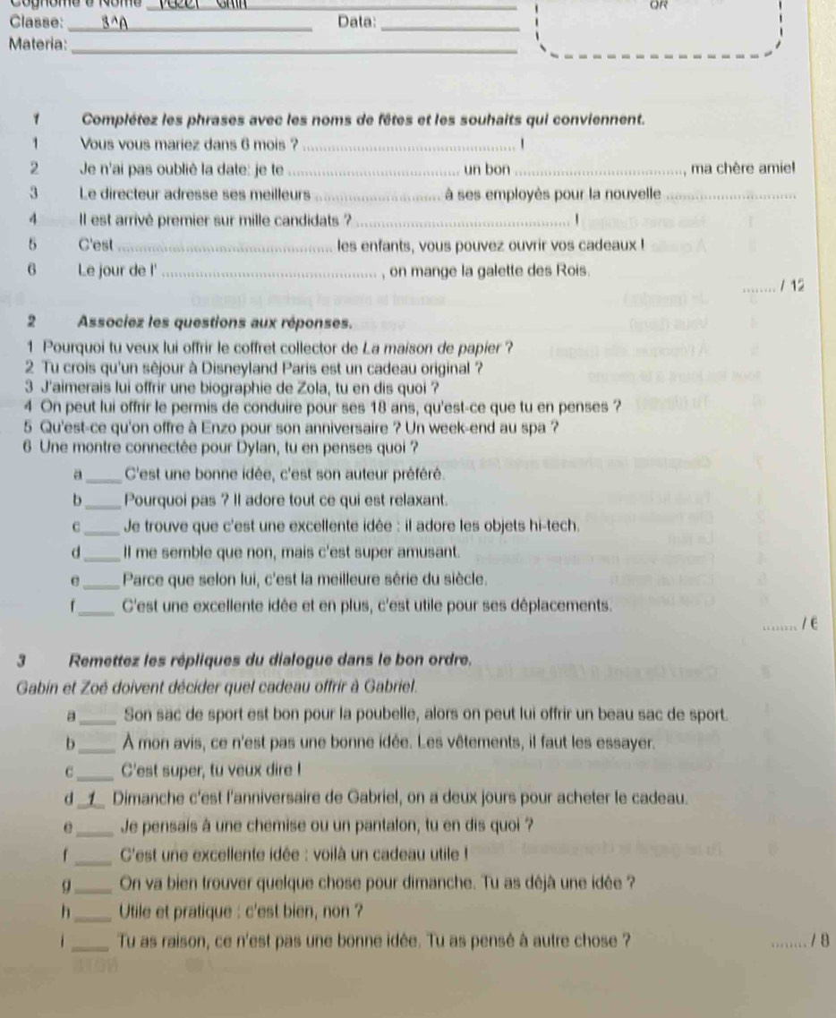 Cognome e Nome_
_
OR
Classe:_ 3^A Data:_
Materia:
_
1 Complétez les phrases avec les noms de fêtes et les souhaits qui conviennent.
1 Vous vous mariez dans 6 mois ?_  1
2  Je n'ai pas oublié la date: je te _un bon _ma chère amiel
3 Le directeur adresse ses meilleurs _ à ses employès pour la nouvelle_
4 Il est arrivé premier sur mille candidats ? _1
5 C'est _les enfants, vous pouvez ouvrir vos cadeaux !
6 Le jour de l' _, on mange la galette des Rois.
_/ 12
2 Associez les questions aux réponses.
1 Pourquoi tu veux lui offrir le coffret collector de La maison de papier ?
2 Tu crois qu'un sêjour à Disneyland Paris est un cadeau original ?
3 J'aimerais lui offrir une biographie de Zola, tu en dis quoi ?
4 On peut lui offrir le permis de conduire pour ses 18 ans, qu'est-ce que tu en penses ?
5 Qu'est-ce qu'on offre à Enzo pour son anniversaire ? Un week-end au spa ?
6 Une montre connectée pour Dylan, tu en penses quoi ?
a_ C'est une bonne idée, c'est son auteur préféré.
b_ Pourquoi pas ? Il adore tout ce qui est relaxant.
C_ Je trouve que c'est une excellente idée : il adore les objets hi-tech.
d_ ll me semble que non, mais c'est super amusant.
e _ Parce que selon lui, c'est la meilleure série du siècle.
f_ C'est une excellente idée et en plus, c'est utile pour ses déplacements.
_1E
3 Remettez les répliques du dialogue dans le bon ordre.
Gabin et Zoé doivent décider quel cadeau offrir à Gabriel.
a_ Son sac de sport est bon pour la poubelle, alors on peut lui offrir un beau sac de sport.
b_ À mon avis, ce n'est pas une bonne idée. Les vêtements, il faut les essayer.
C_ C'est super, tu veux dire !
d 1_ Dimanche c'est l'anniversaire de Gabriel, on a deux jours pour acheter le cadeau.
e_ Je pensais à une chemise ou un pantalon, tu en dis quoi ?
f_ C'est une excellente idée : voilà un cadeau utile !
q_ On va bien trouver quelque chose pour dimanche. Tu as déjà une idée ?
h_ Utile et pratique : c'est bien, non ?
. _Tu as raison, ce n'est pas une bonne idée. Tu as pensé à autre chose ? _/8