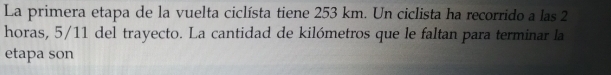 La primera etapa de la vuelta ciclísta tiene 253 km. Un ciclista ha recorrido a las 2
horas, 5/11 del trayecto. La cantidad de kilómetros que le faltan para terminar la 
etapa son