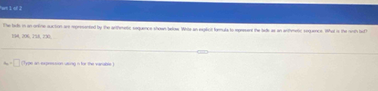 The bids in an online auction are represented by the arithmetic sequence shown below. Write an explicit formula to represent the bids as an arthmetic sequence. What is the ninth bid?
194, 206, 218, 230,
a_n=□ (Type an expression using in for the varable)