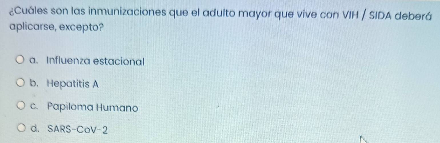 ¿Cuáles son las inmunizaciones que el adulto mayor que vive con VIH / SIDA deberá
aplicarse, excepto?
a. Influenza estacional
b. Hepatitis A
c. Papiloma Humano
d. SARS-CoV-2