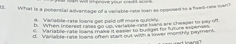 year loan will improve your credit score.
15. What is a potential advantage of a variable-rate loan as opposed to a fixed-rate loan?
a. Variable-rate loans get paid off more quickly.
b. When interest rates go up, variable-rate loans are cheaper to pay off
c. Variable-rate loans make it easier to budget for future expenses.
d. Variable-rate loans often start out with a lower monthly payment.
d o s