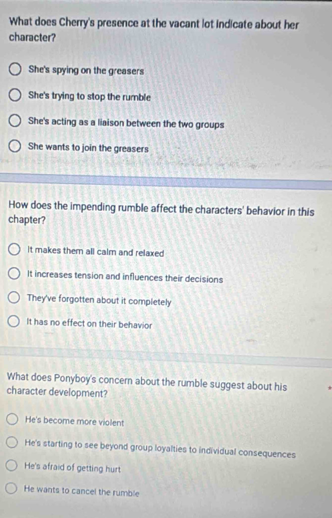 What does Cherry's presence at the vacant lot indicate about her
character?
She's spying on the greasers
She's trying to stop the rumble
She's acting as a liaison between the two groups
She wants to join the greasers
How does the impending rumble affect the characters' behavior in this
chapter?
it makes them all calm and relaxed
It increases tension and influences their decisions
They've forgotten about it completely
It has no effect on their behavior
What does Ponyboy's concern about the rumble suggest about his *
character development?
He's become more violent
He's starting to see beyond group loyalties to individual consequences
He's afraid of getting hurt
He wants to cancel the rumble