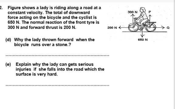 Figure shows a lady is riding along a road at a 
constant velocity. The total of downward 
force acting on the bicycle and the cyclist is
650 N. The normal reaction of the front tyre is
300 N and forward thrust is 200 N. 
(d) Why the lady thrown forward when the 
bicycle runs over a stone.? 
_ 
(e) Explain why the lady can gets serious 
injuries if she falls into the road which the 
surface is very hard. 
_