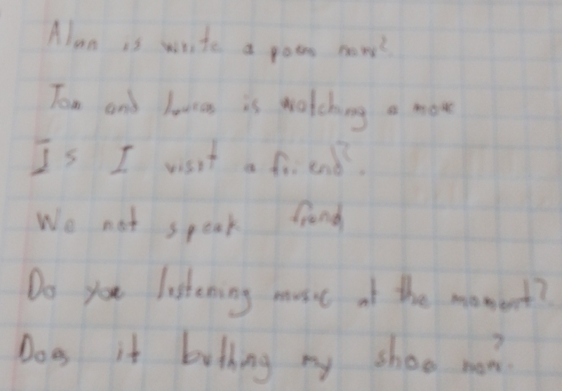 Alan is write a poos x=x^2
Tom and lanas is watching a moe 
Is I wsit a friend. 
Wo not speak frond 
Do you listening must of the momert? 
Does it bothing my shoo non