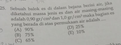 Sebuah balok es di dalam bejana berisi air, jika
diketahui massa jenis es dan air masing-masing
adalah 0, 90gr/cm^3 dan1,0gr/cm^3 maka bagian es
yang berada di atas permukaan air adalah ....
(A) 90%
(D) 25%
(B) 75% (E) 10%
(C) 65%