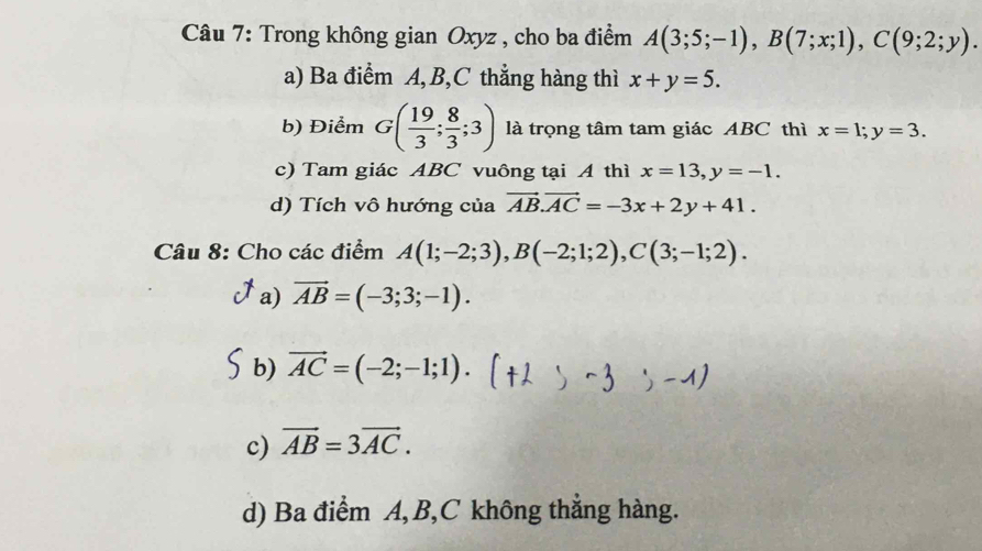 Trong không gian Oxyz , cho ba điểm A(3;5;-1), B(7;x;1), C(9;2;y). 
a) Ba điểm A, B,C thẳng hàng thì x+y=5. 
b) Điểm G( 19/3 ; 8/3 ;3) là trọng tâm tam giác ABC thì x=1; y=3. 
c) Tam giác ABC vuông tại A thì x=13, y=-1. 
d) Tích vô hướng của vector AB. vector AC=-3x+2y+41. 
Câu 8: Cho các điểm A(1;-2;3), B(-2;1;2), C(3;-1;2).
a) vector AB=(-3;3;-1).
b) vector AC=(-2;-1;1). (+2>-3;-1)
c) vector AB=3vector AC.
d) Ba điểm A, B, C không thẳng hàng.