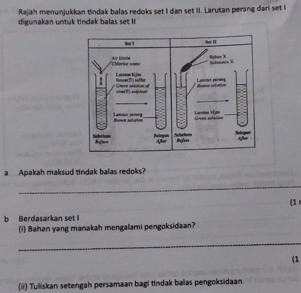 Rajah menunjukkan tindak balas redoks set I dan set II. Larutan perang dari set I 
digunakan untuk tindak balas set II 
a Apakah maksud tindak balas redoks? 
_ 
(1 
b Berdasarkan set I 
(i) Bahan yang manakah mengalami pengoksidaan? 
_ 
(1 
(ii) Tuliskan setengah persamaan bagi tindak balas pengoksidaan