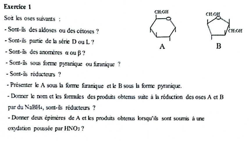 CH_2OH
CH OH
Soit les oses suivants : 
- Sont-ils des aldoses ou des cétoses ? CH OH 
- Sont-ils partie de la série D ou L ? 
A 
B 
- Sont-ils des anomères α ou β ? 
- Sont-ils sous forme pyranique ou furanique ? 
- Sont-ils réducteurs ? 
- Présenter le A sous la forme furanique et le B sous la forme pyranique. 
- Donner le nom et les formules des produits obtenus suite à la réduction des oses A et B 
par du NaBH4, sont-ils réducteurs ? 
- Donner deux épimères de A et les produits obtenus lorsqu'ils sont soumis à une 
oxydation poussée par HNO3 ?